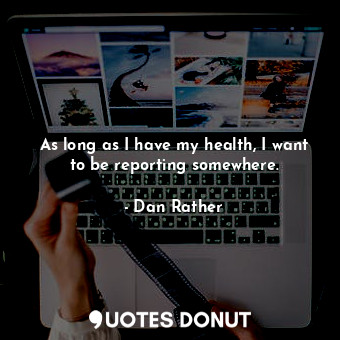 As long as I have my health, I want to be reporting somewhere.