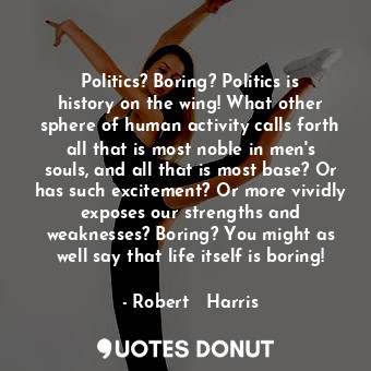 Politics? Boring? Politics is history on the wing! What other sphere of human activity calls forth all that is most noble in men's souls, and all that is most base? Or has such excitement? Or more vividly exposes our strengths and weaknesses? Boring? You might as well say that life itself is boring!