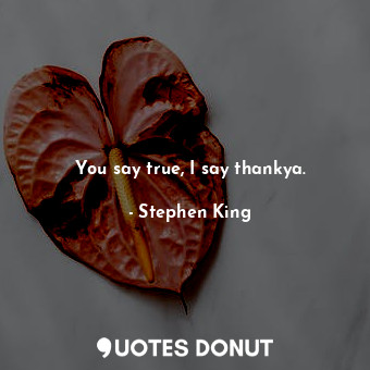 You say true, I say thankya.