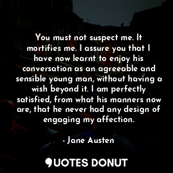 You must not suspect me. It mortifies me. I assure you that I have now learnt to enjoy his conversation as an agreeable and sensible young man, without having a wish beyond it. I am perfectly satisfied, from what his manners now are, that he never had any design of engaging my affection.