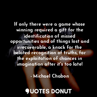 If only there were a game whose winning required a gift for the identification of missed opportunities and of things lost and irrecoverable, a knack for the belated recognition of truths, for the exploitation of chances in imagination after it's too late!
