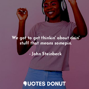  We got to get thinkin' about doin' stuff that means somepin.... - John Steinbeck - Quotes Donut