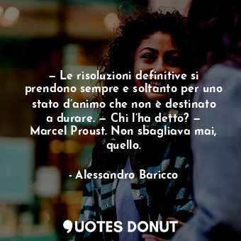 — Le risoluzioni definitive si prendono sempre e soltanto per uno stato d’animo che non è destinato a durare. — Chi l’ha detto? — Marcel Proust. Non sbagliava mai, quello.