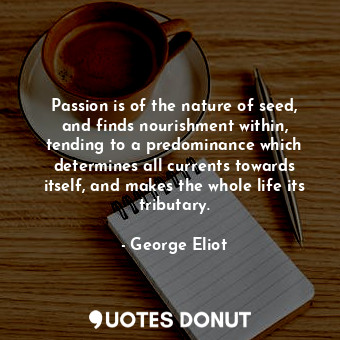 Passion is of the nature of seed, and finds nourishment within, tending to a predominance which determines all currents towards itself, and makes the whole life its tributary.
