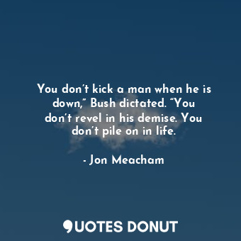  You don’t kick a man when he is down,” Bush dictated. “You don’t revel in his de... - Jon Meacham - Quotes Donut
