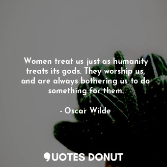 Women treat us just as humanity treats its gods. They worship us, and are always bothering us to do something for them.