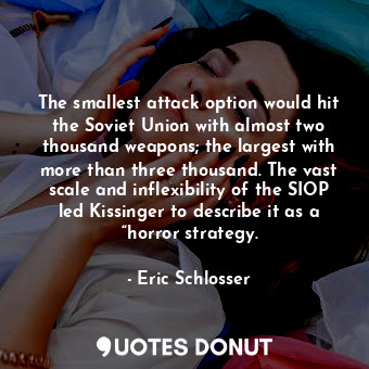 The smallest attack option would hit the Soviet Union with almost two thousand weapons; the largest with more than three thousand. The vast scale and inflexibility of the SIOP led Kissinger to describe it as a “horror strategy.