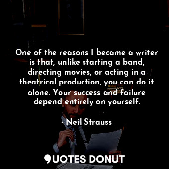 One of the reasons I became a writer is that, unlike starting a band, directing movies, or acting in a theatrical production, you can do it alone. Your success and failure depend entirely on yourself.