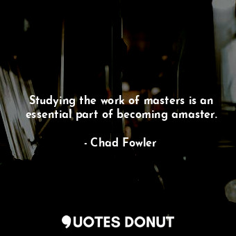 Studying the work of masters is an essential part of becoming amaster.
