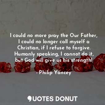 I could no more pray the Our Father, I could no longer call myself a Christian, if I refuse to forgive. Humanly speaking, I cannot do it, but God will give us his strength!