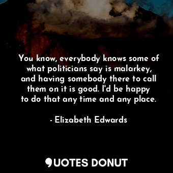  You know, everybody knows some of what politicians say is malarkey, and having s... - Elizabeth Edwards - Quotes Donut