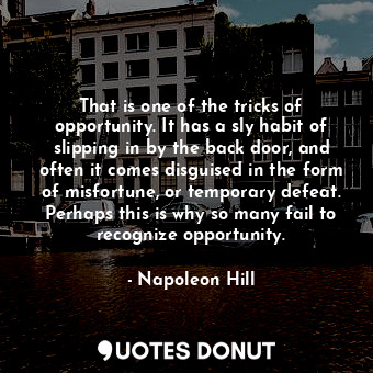 That is one of the tricks of opportunity. It has a sly habit of slipping in by the back door, and often it comes disguised in the form of misfortune, or temporary defeat. Perhaps this is why so many fail to recognize opportunity.