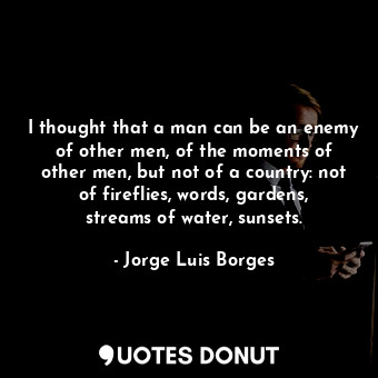 I thought that a man can be an enemy of other men, of the moments of other men, but not of a country: not of fireflies, words, gardens, streams of water, sunsets.