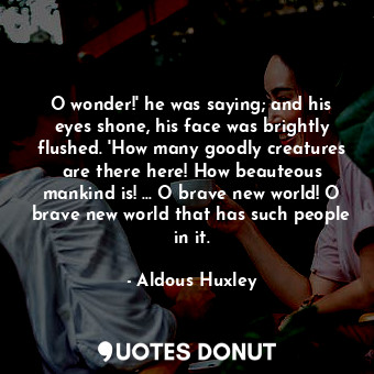 O wonder!' he was saying; and his eyes shone, his face was brightly flushed. 'How many goodly creatures are there here! How beauteous mankind is! ... O brave new world! O brave new world that has such people in it.