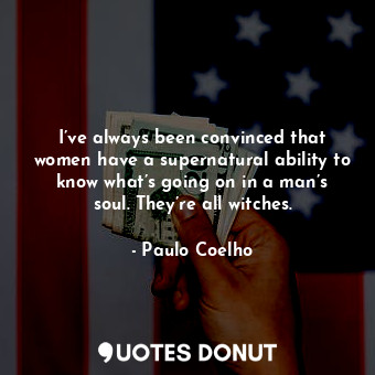 I’ve always been convinced that women have a supernatural ability to know what’s going on in a man’s soul. They’re all witches.