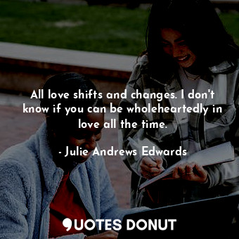 All love shifts and changes. I don't know if you can be wholeheartedly in love all the time.