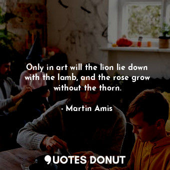 Only in art will the lion lie down with the lamb, and the rose grow without the thorn.