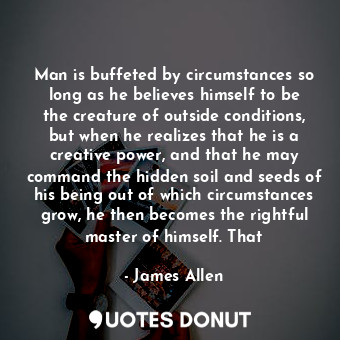 Man is buffeted by circumstances so long as he believes himself to be the creature of outside conditions, but when he realizes that he is a creative power, and that he may command the hidden soil and seeds of his being out of which circumstances grow, he then becomes the rightful master of himself. That