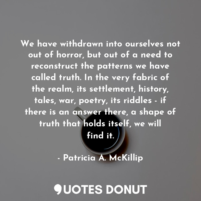 We have withdrawn into ourselves not out of horror, but out of a need to reconstruct the patterns we have called truth. In the very fabric of the realm, its settlement, history, tales, war, poetry, its riddles - if there is an answer there, a shape of truth that holds itself, we will find it.