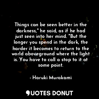 Things can be seen better in the darkness," he said, as if he had just seen into her mind. "But the longer you spend in the dark, the harder it becomes to return to the world aboveground where the light is. You have to call a stop to it at some point.