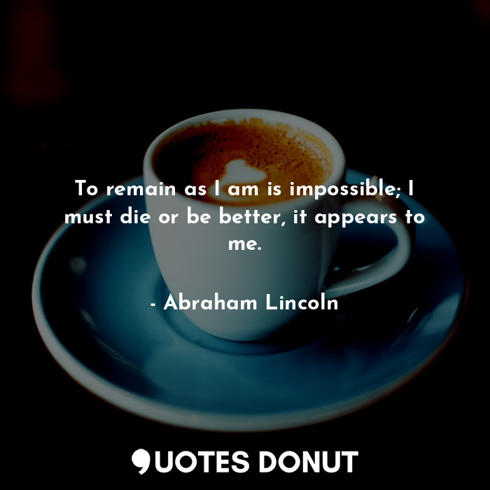  To remain as I am is impossible; I must die or be better, it appears to me.... - Abraham Lincoln - Quotes Donut