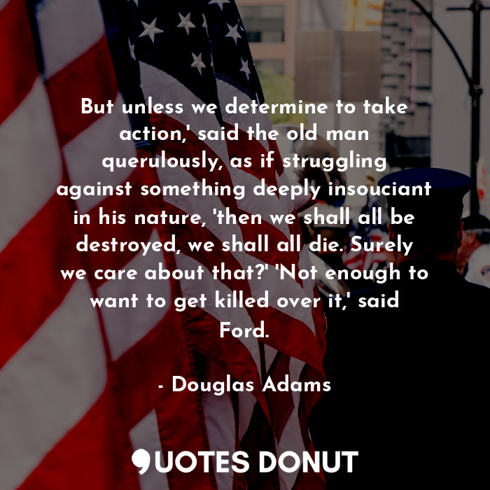 But unless we determine to take action,' said the old man querulously, as if struggling against something deeply insouciant in his nature, 'then we shall all be destroyed, we shall all die. Surely we care about that?' 'Not enough to want to get killed over it,' said Ford.