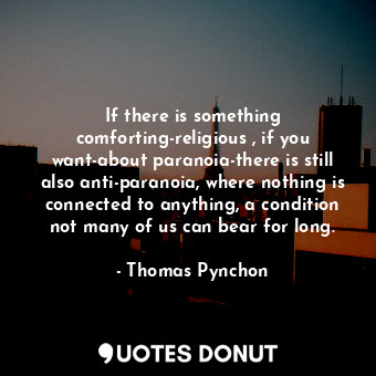 If there is something comforting-religious , if you want-about paranoia-there is still also anti-paranoia, where nothing is connected to anything, a condition not many of us can bear for long.