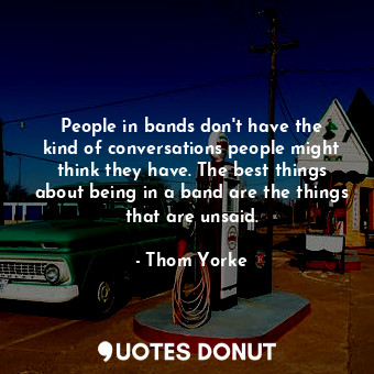 People in bands don&#39;t have the kind of conversations people might think they have. The best things about being in a band are the things that are unsaid.
