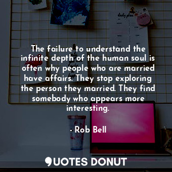 The failure to understand the infinite depth of the human soul is often why people who are married have affairs. They stop exploring the person they married. They find somebody who appears more interesting.