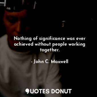 Nothing of significance was ever achieved without people working together.