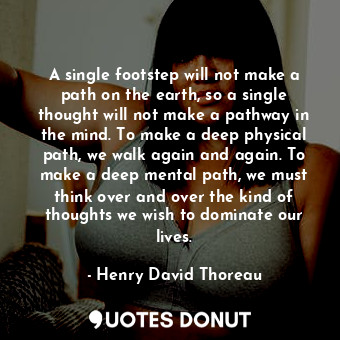 A single footstep will not make a path on the earth, so a single thought will not make a pathway in the mind. To make a deep physical path, we walk again and again. To make a deep mental path, we must think over and over the kind of thoughts we wish to dominate our lives.