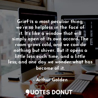 Grief is a most peculiar thing; we’re so helpless in the face of it. It’s like a window that will simply open of its own accord. The room grows cold, and we can do nothing but shiver. But it opens a little less each time, and a little less; and one day we wonder what has become of it.