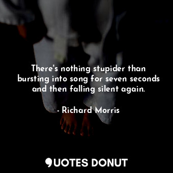There&#39;s nothing stupider than bursting into song for seven seconds and then falling silent again.