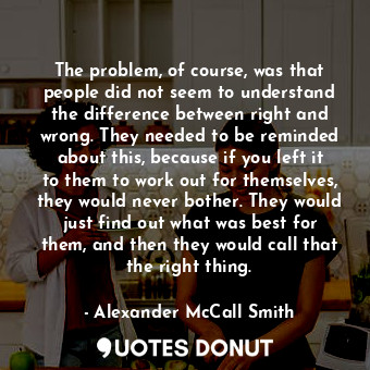 The problem, of course, was that people did not seem to understand the difference between right and wrong. They needed to be reminded about this, because if you left it to them to work out for themselves, they would never bother. They would just find out what was best for them, and then they would call that the right thing.