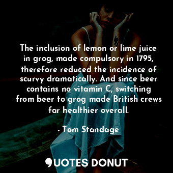 The inclusion of lemon or lime juice in grog, made compulsory in 1795, therefore reduced the incidence of scurvy dramatically. And since beer contains no vitamin C, switching from beer to grog made British crews far healthier overall.