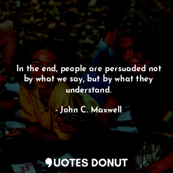 In the end, people are persuaded not by what we say, but by what they understand.