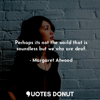 Perhaps its not the world that is soundless but we who are deaf.