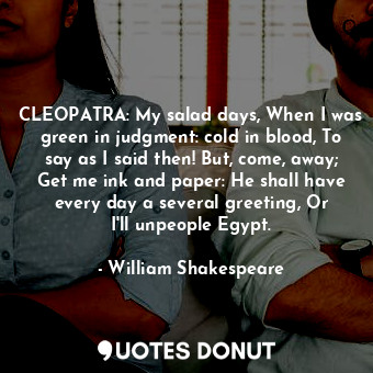 CLEOPATRA: My salad days, When I was green in judgment: cold in blood, To say as I said then! But, come, away; Get me ink and paper: He shall have every day a several greeting, Or I'll unpeople Egypt.