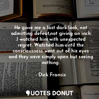 He gave me a last dark look, not admitting defeat,not giving an inch .I watched him with unexpected regret. Watched him until the consciousness went out of his eyes and they were simply open but seeing nothing.