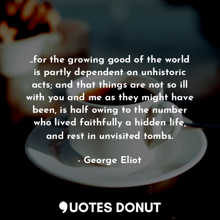 ..for the growing good of the world is partly dependent on unhistoric acts; and that things are not so ill with you and me as they might have been, is half owing to the number who lived faithfully a hidden life, and rest in unvisited tombs.