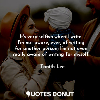 It&#39;s very selfish when I write. I&#39;m not aware, ever, of writing for another person; I&#39;m not even really aware of writing for myself.