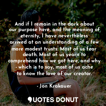And if I remain in the dark about our purpose here, and the meaning of eternity, I have nevertheless arrived at an understanding of a few more modest trusts: Most of us fear death. Most of us yearn to comprehend how we got here, and why - which is to say, most of us ache to know the love of our creator.