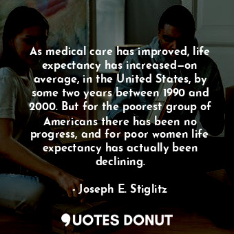 As medical care has improved, life expectancy has increased—on average, in the United States, by some two years between 1990 and 2000. But for the poorest group of Americans there has been no progress, and for poor women life expectancy has actually been declining.
