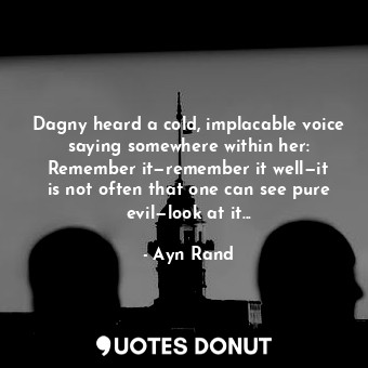 Dagny heard a cold, implacable voice saying somewhere within her: Remember it—remember it well—it is not often that one can see pure evil—look at it...
