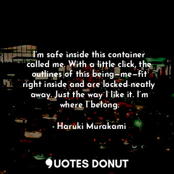 I’m safe inside this container called me. With a little click, the outlines of this being—me—fit right inside and are locked neatly away. Just the way I like it. I’m where I belong.