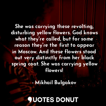 She was carrying these revolting, disturbing yellow flowers. God knows what they're called, but for some reason they're the first to appear in Moscow. And these flowers stood out very distinctly from her black spring coat. She was carrying yellow flowers!