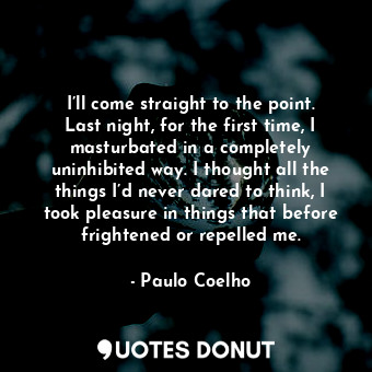 I’ll come straight to the point. Last night, for the first time, I masturbated in a completely uninhibited way. I thought all the things I’d never dared to think, I took pleasure in things that before frightened or repelled me.