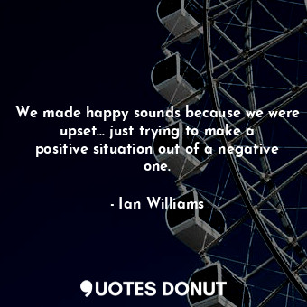 We made happy sounds because we were upset... just trying to make a positive situation out of a negative one.