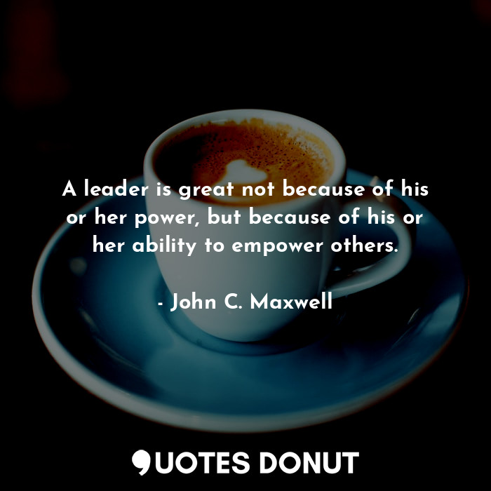 A leader is great not because of his or her power, but because of his or her ability to empower others.