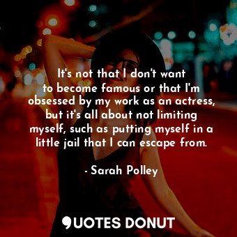 It&#39;s not that I don&#39;t want to become famous or that I&#39;m obsessed by my work as an actress, but it&#39;s all about not limiting myself, such as putting myself in a little jail that I can escape from.